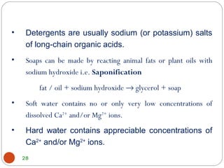 28
• Detergents are usually sodium (or potassium) salts
of long-chain organic acids.
• Soaps can be made by reacting animal fats or plant oils with
sodium hydroxide i.e. Saponification
fat / oil + sodium hydroxide → glycerol + soap
• Soft water contains no or only very low concentrations of
dissolved Ca2+
and/or Mg2+
ions.
• Hard water contains appreciable concentrations of
Ca2+
and/or Mg2+
ions.
 