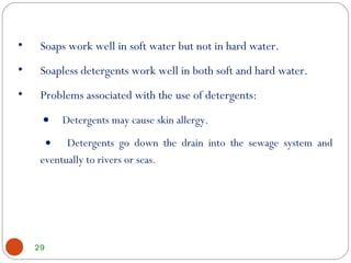 29
• Soaps work well in soft water but not in hard water.
• Soapless detergents work well in both soft and hard water.
• Problems associated with the use of detergents:
• Detergents may cause skin allergy.
• Detergents go down the drain into the sewage system and
eventually to rivers or seas.
 