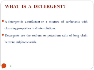 WHAT IS A DETERGENT?
3
A detergent is a surfactant or a mixture of surfactants with
cleansing properties in dilute solutions.
Detergents are the sodium or potassium salts of long chain
benzene sulphonic acids.
 
