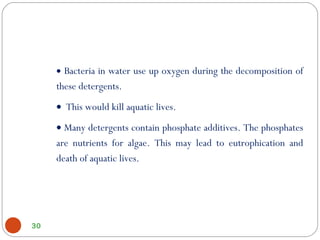 30
• Bacteria in water use up oxygen during the decomposition of
these detergents.
• This would kill aquatic lives.
• Many detergents contain phosphate additives. The phosphates
are nutrients for algae. This may lead to eutrophication and
death of aquatic lives.
 