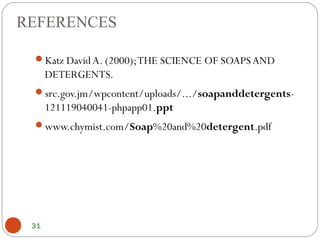 REFERENCES
Katz David A. (2000);THE SCIENCE OF SOAPS AND
DETERGENTS.
src.gov.jm/wpcontent/uploads/.../soapanddetergents-
121119040041-phpapp01.ppt
www.chymist.com/Soap%20and%20detergent.pdf
31
 