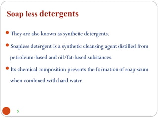 Soap less detergents
5
They are also known as synthetic detergents.
Soapless detergent is a synthetic cleansing agent distilled from
petroleum-based and oil/fat-based substances. 
Its chemical composition prevents the formation of soap scum
when combined with hard water.
 