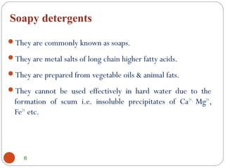 Soapy detergents
6
They are commonly known as soaps.
They are metal salts of long chain higher fatty acids.
They are prepared from vegetable oils & animal fats.
They cannot be used effectively in hard water due to the
formation of scum i.e. insoluble precipitates of Ca2+,
Mg2+
,
Fe2+
 etc.
 