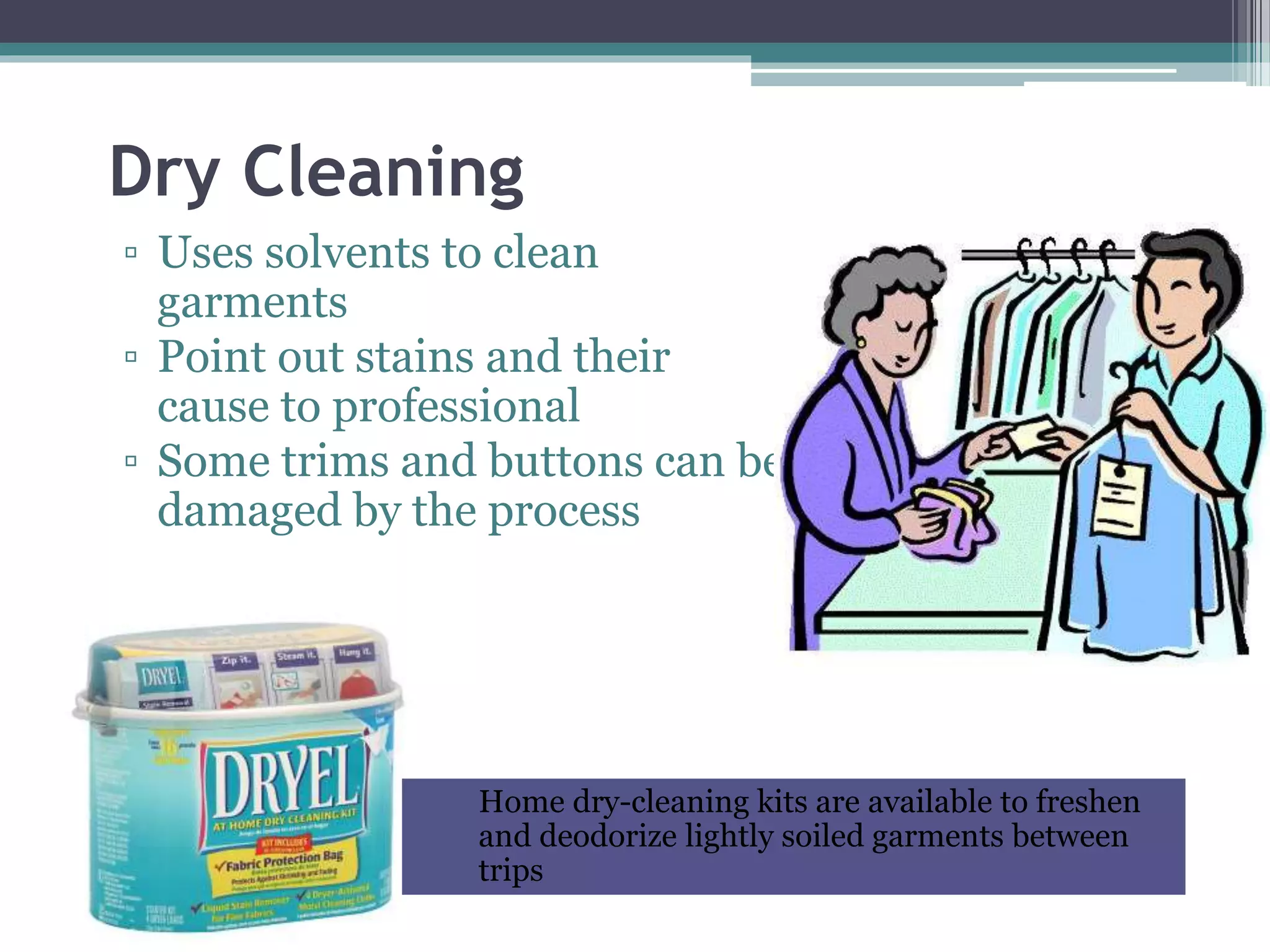 Dry Cleaning
▫ Uses solvents to clean
garments
▫ Point out stains and their
cause to professional
▫ Some trims and buttons can be
damaged by the process
Home dry-cleaning kits are available to freshen
and deodorize lightly soiled garments between
trips
 