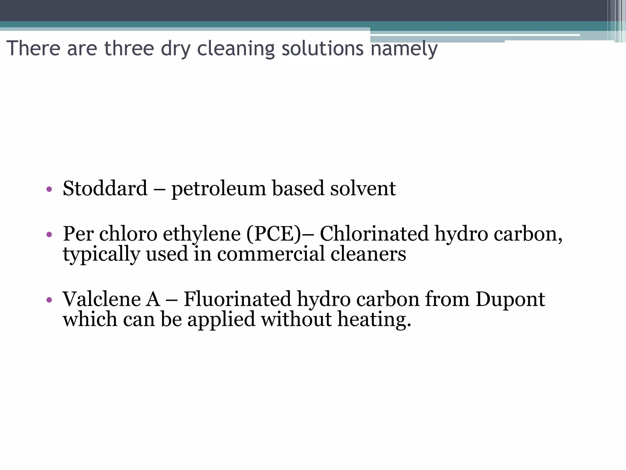 There are three dry cleaning solutions namely
• Stoddard – petroleum based solvent
• Per chloro ethylene (PCE)– Chlorinated hydro carbon,
typically used in commercial cleaners
• Valclene A – Fluorinated hydro carbon from Dupont
which can be applied without heating.
 