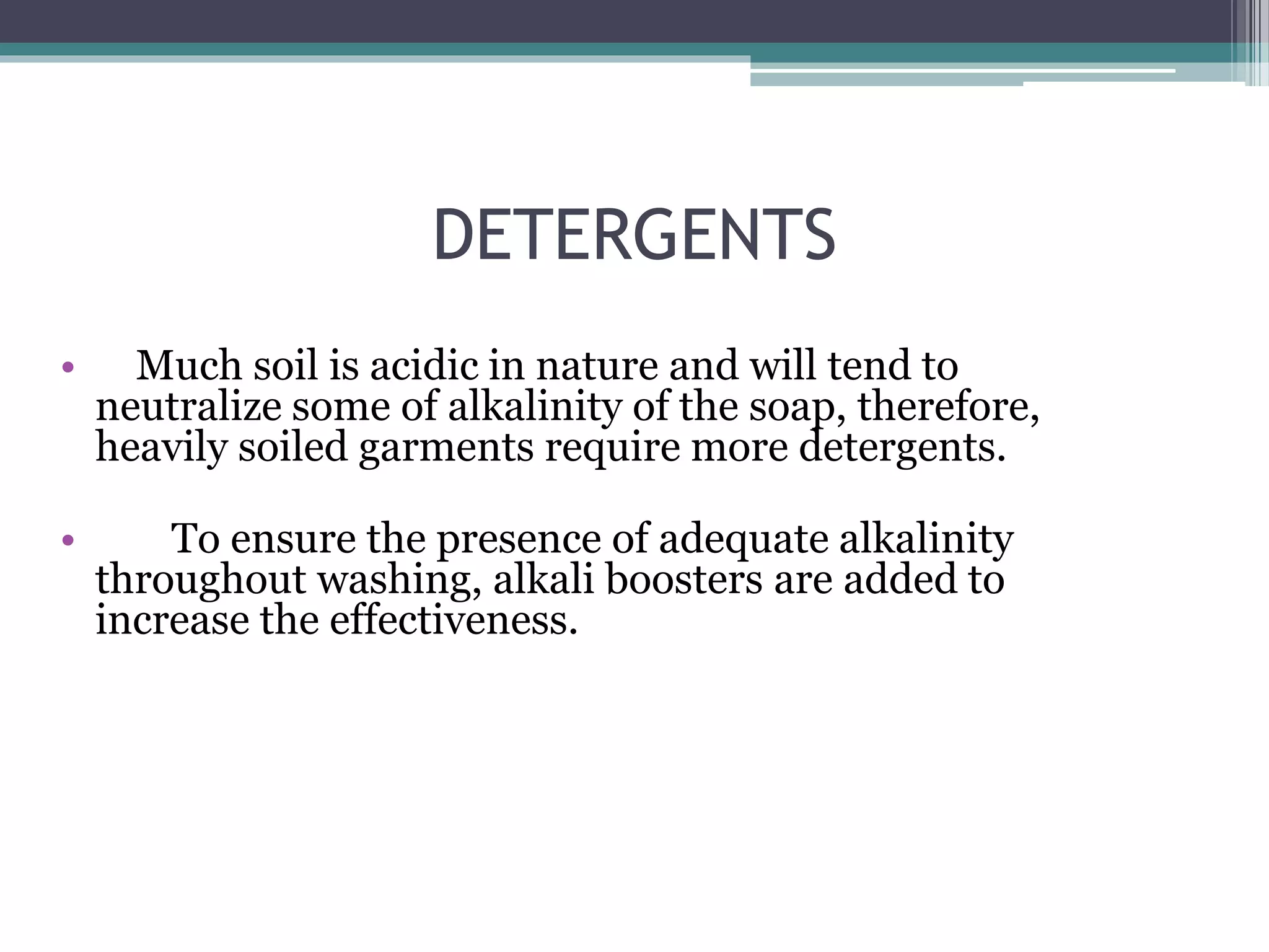 DETERGENTS
• Much soil is acidic in nature and will tend to
neutralize some of alkalinity of the soap, therefore,
heavily soiled garments require more detergents.
• To ensure the presence of adequate alkalinity
throughout washing, alkali boosters are added to
increase the effectiveness.
 