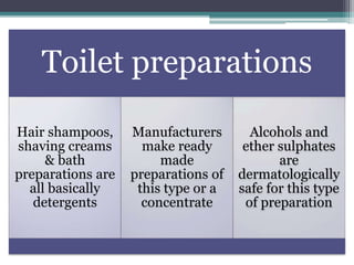 Toilet preparations
Hair shampoos,
shaving creams
& bath
preparations are
all basically
detergents
Manufacturers
make ready
made
preparations of
this type or a
concentrate
Alcohols and
ether sulphates
are
dermatologically
safe for this type
of preparation
 