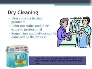 Dry Cleaning
▫ Uses solvents to clean
garments
▫ Point out stains and their
cause to professional
▫ Some trims and buttons can be
damaged by the process
Home dry-cleaning kits are available to freshen
and deodorize lightly soiled garments between
trips
 