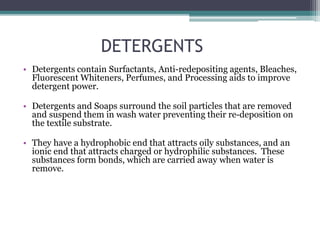 DETERGENTS
• Detergents contain Surfactants, Anti-redepositing agents, Bleaches,
Fluorescent Whiteners, Perfumes, and Processing aids to improve
detergent power.
• Detergents and Soaps surround the soil particles that are removed
and suspend them in wash water preventing their re-deposition on
the textile substrate.
• They have a hydrophobic end that attracts oily substances, and an
ionic end that attracts charged or hydrophilic substances. These
substances form bonds, which are carried away when water is
remove.
 