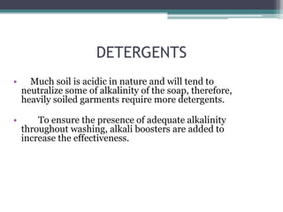 DETERGENTS
• Much soil is acidic in nature and will tend to
neutralize some of alkalinity of the soap, therefore,
heavily soiled garments require more detergents.
• To ensure the presence of adequate alkalinity
throughout washing, alkali boosters are added to
increase the effectiveness.
 