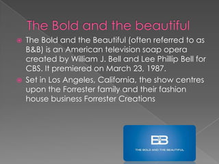  The Bold and the Beautiful (often referred to as
B&B) is an American television soap opera
created by William J. Bell and Lee Phillip Bell for
CBS. It premiered on March 23, 1987.
 Set in Los Angeles, California, the show centres
upon the Forrester family and their fashion
house business Forrester Creations
 