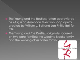  The Young and the Restless (often abbreviated
as Y&R) is an American television soap opera
created by William J. Bell and Lee Phillip Bell for
CBS.
 The Young and the Restless originally focused
on two core families: the wealthy Brooks family
and the working class Foster family
 