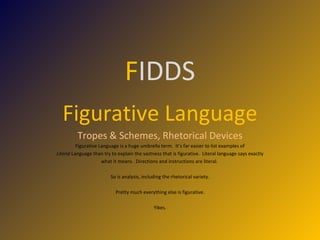 F IDDS Figurative Language Tropes & Schemes, Rhetorical Devices Figurative Language is a huge umbrella term.  It’s far easier to list examples of Literal  Language than try to explain the vastness that is figurative.  Literal language says exactly what it means.  Directions and instructions are literal.  So is analysis, including the rhetorical variety. Pretty much everything else is figurative. Yikes. 
