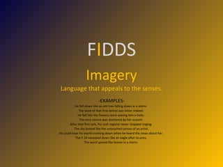 F I DDS Imagery Language that appeals to the senses. -EXAMPLES- He fell down like an old tree falling down in a storm.  The taste of that first defeat was bitter indeed.  He felt like the flowers were waving him a hello.  The eery silence was shattered by her scream.  After that first sale, his cash register never stopped ringing.  The sky looked like the untouched canvas of an artist. He could hear his world crashing down when he heard the news about her.  The F-16 swooped down like an eagle after its prey.  The word spread like leaves in a storm.  