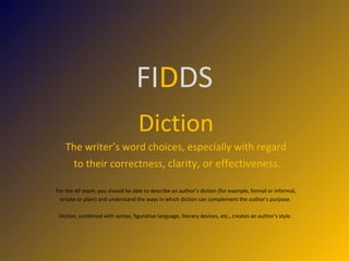 FI D DS Diction The writer’s word choices, especially with regard to their correctness,  clarity, or effectiveness. For the AP exam, you should be able to describe an author’s diction (for example, formal or informal, ornate or plain) and understand the ways in which diction can complement the author’s purpose.  Diction, combined with syntax, figurative language, literary devices, etc., creates an author’s style.  