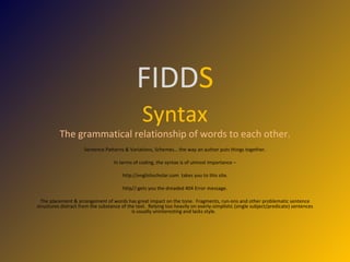 FIDD S Syntax The grammatical relationship of words to each other. Sentence Patterns & Variations, Schemes… the way an author puts things together. In terms of coding, the syntax is of utmost importance – http://englishscholar.com  takes you to this site. http//:gets you the dreaded 404 Error message. The placement & arrangement of words has great impact on the tone.  Fragments, run-ons and other problematic sentence structures distract from the substance of the text.  Relying too heavily on overly-simplistic (single subject/predicate) sentences is usually uninteresting and lacks style.  