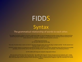 FIDD S Syntax The grammatical relationship of words to each other. The stage of syntactic analysis is the best understood stage of natural language processing. Syntax helps us understand how words are grouped together to make complex sentences, and gives us a starting point for working out the meaning of the whole sentence. For example, consider the following two sentences:  The dog ate the bone.  (2) The bone was eaten by the dog.  The rules of syntax help us work out that it's the bone that gets eaten and not the dog. A simple rule like ``its the second noun that gets eaten'' just won't work.  Syntactic analysis allows us to determine possible groupings of words in a sentence. Sometimes there will only be one possible grouping, and we will be well on the way to working out the meaning. For example, in the following sentence:  (3) The rabbit with long ears enjoyed a large green lettuce. We can work out from the rules of syntax that ``the rabbit with long ears'' forms one group (a noun phrase), and ``a large green lettuce'' forms another noun phrase group. When we get to work on working out the meaning of the sentence we can start off by working out the meaning of these word groups, before combining them together to get the meaning of the whole sentence.  