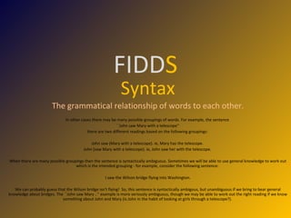 FIDD S Syntax The grammatical relationship of words to each other. In other cases there may be many possible groupings of words. For example, the sentence  ``John saw Mary with a telescope'‘ there are two different readings based on the following groupings:  John saw (Mary with a telescope). ie, Mary has the telescope.  John (saw Mary with a telescope). ie, John saw her with the telescope.  When there are many possible groupings then the sentence is syntactically ambiguous. Sometimes we will be able to use general knowledge to work out which is the intended grouping - for example, consider the following sentence:  I saw the Wilson bridge flying into Washington.  We can probably guess that the Wilson bridge isn't flying!  So, this sentence is syntactically ambigous, but unambiguous if we bring to bear general knowledge about bridges. The ``John saw Mary ..'' example is more seriously ambiguous, though we may be able to work out the right reading if we know something about John and Mary (is John in the habit of looking at girls through a telescope?).  