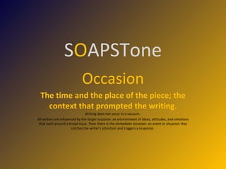 S O APSTone Occasion The time and the place of the piece; the context that prompted the writing . Writing does not occur in a vacuum.  All writers are influenced by the  larger occasion : an environment of ideas, attitudes, and emotions that swirl around a broad issue. Then there is the  immediate occasion : an event or situation that catches the writer's attention and triggers a response.  
