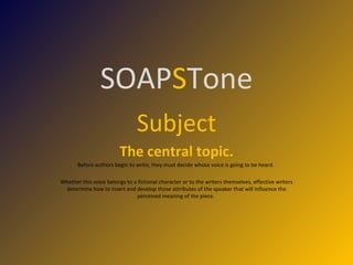 SOAP S Tone Subject The central topic. Before authors begin to write, they must decide whose voice is going to be heard.  Whether this voice belongs to a fictional character or to the writers themselves, effective writers determine how to insert and develop those attributes of the speaker that will influence the perceived meaning of the piece.  