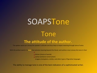 SOAPS Tone Tone The attitude of the author.   The spoken word can convey the speaker's attitude and thus help to impart meaning through tone of voice.  With the written word, it is  tone   that extends meaning beyond the literal, and authors must convey this tone in their  diction (choice of words) syntax (sentence construction) imagery (metaphors, similes, and other types of figurative language).  The ability to manage tone is one of the best indicators of a sophisticated writer.  