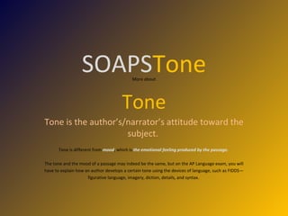 SOAPS Tone More about Tone Tone is the author’s/narrator’s attitude toward the subject.  Tone is different from  mood , which is  the emotional feeling produced by the passage.  The tone and the mood of a passage may indeed be the same, but on the AP Language exam, you will have to explain how an author develops a certain tone using the devices of language, such as FIDDS— figurative language, imagery, diction, details, and syntax.  