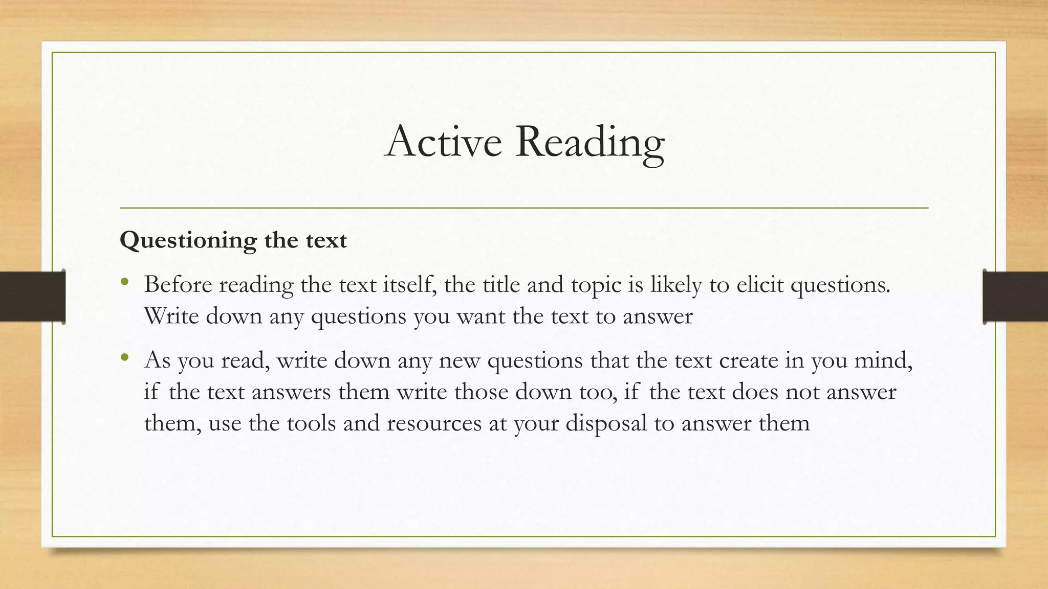 Active Reading
Questioning the text
• Before reading the text itself, the title and topic is likely to elicit questions.
Write down any questions you want the text to answer
• As you read, write down any new questions that the text create in you mind,
if the text answers them write those down too, if the text does not answer
them, use the tools and resources at your disposal to answer them
 