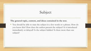 Subject
The general topic, content, and ideas contained in the text.
• You should be able to state the subject in a few words or a phrase. How do
you know this? How does the author present the subject? Is it introduced
immediately or delayed? Is the subject hidden? Is there more than one
subject?
 