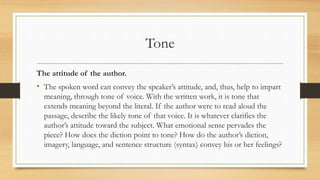 Tone
The attitude of the author.
• The spoken word can convey the speaker’s attitude, and, thus, help to impart
meaning, through tone of voice. With the written work, it is tone that
extends meaning beyond the literal. If the author were to read aloud the
passage, describe the likely tone of that voice. It is whatever clarifies the
author’s attitude toward the subject. What emotional sense pervades the
piece? How does the diction point to tone? How do the author’s diction,
imagery, language, and sentence structure (syntax) convey his or her feelings?
 