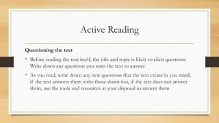 Active Reading
Questioning the text
• Before reading the text itself, the title and topic is likely to elicit questions.
Write down any questions you want the text to answer
• As you read, write down any new questions that the text create in you mind,
if the text answers them write those down too, if the text does not answer
them, use the tools and resources at your disposal to answer them
 