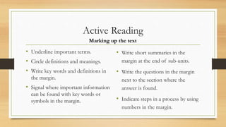 Active Reading
• Underline important terms.
• Circle definitions and meanings.
• Write key words and definitions in
the margin.
• Signal where important information
can be found with key words or
symbols in the margin.
• Write short summaries in the
margin at the end of sub-units.
• Write the questions in the margin
next to the section where the
answer is found.
• Indicate steps in a process by using
numbers in the margin.
Marking up the text
 