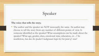 Speaker
The voice that tells the story.
• The author and the speaker are NOT necessarily the same. An author may
choose to tell the story from any number of different points of view. Is
someone identified as the speaker? What assumptions can be made about the
speaker? What age, gender, class, emotional state, education, or…? In
nonfiction, how does the speaker’s background shape his/her point of view?
 