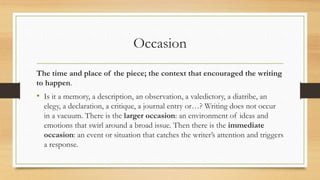 Occasion
The time and place of the piece; the context that encouraged the writing
to happen.
• Is it a memory, a description, an observation, a valedictory, a diatribe, an
elegy, a declaration, a critique, a journal entry or…? Writing does not occur
in a vacuum. There is the larger occasion: an environment of ideas and
emotions that swirl around a broad issue. Then there is the immediate
occasion: an event or situation that catches the writer’s attention and triggers
a response.
 