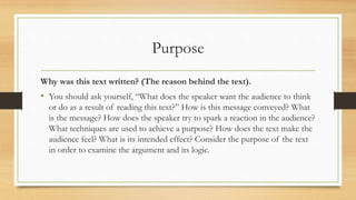 Purpose
Why was this text written? (The reason behind the text).
• You should ask yourself, “What does the speaker want the audience to think
or do as a result of reading this text?” How is this message conveyed? What
is the message? How does the speaker try to spark a reaction in the audience?
What techniques are used to achieve a purpose? How does the text make the
audience feel? What is its intended effect? Consider the purpose of the text
in order to examine the argument and its logic.
 