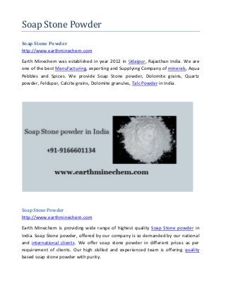 Soap Stone Powder
Soap Stone Powder
http://www.earthminechem.com
Earth Minechem was established in year 2012 in Udaipur, Rajasthan India. We are
one of the best Manufacturing, exporting and Supplying Company of minerals, Aqua
Pebbles and Spices. We provide Soap Stone powder, Dolomite grains, Quartz
powder, Feldspar, Calcite grains, Dolomite granules, Talc Powder in India.
Soap Stone Powder
http://www.earthminechem.com
Earth Minechem is providing wide range of highest quality Soap Stone powder in
India. Soap Stone powder, offered by our company is so demanded by our national
and international clients. We offer soap stone powder in different prices as per
requirement of clients. Our high skilled and experienced team is offering quality
based soap stone powder with purity.
 