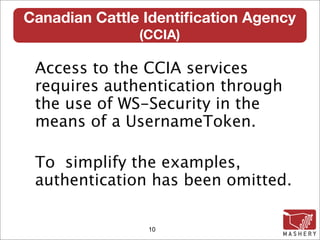 Canadian Cattle Identiﬁcation Agency
               (CCIA)‫‏‬

 Access to the CCIA services
 requires authentication through
 the use of WS-Security in the
 means of a UsernameToken.

 To simplify the examples,
 authentication has been omitted.

                10
 