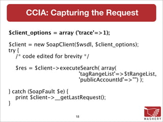 CCIA: Capturing the Request

$client_options = array ('trace'=>1);

$client = new SoapClient($wsdl, $client_options);
try {
   /* code edited for brevity */

  $res = $client->executeSearch( array(
                        'tagRangeList'=>$tRangeList,
                        'publicAccountId'=>"") );

} catch (SoapFault $e) {
   print $client->__getLastRequest();
}

                         18
 