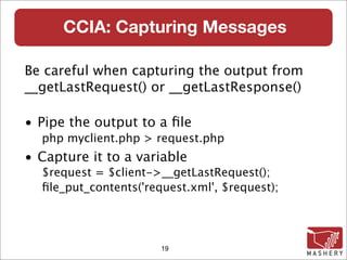 CCIA: Capturing Messages

Be careful when capturing the output from
__getLastRequest() or __getLastResponse()‫‏‬

• Pipe the output to a ﬁle
  php myclient.php > request.php
• Capture it to a variable
  $request = $client->__getLastRequest();
  ﬁle_put_contents('request.xml', $request);




                       19
 