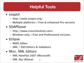 Helpful Tools
• soapUI
  – http://www.soapui.org/
  – Multiple platforms / Free & enhanced Pro versions
• SOAPSonar
  – http://www.crosschecknet.com/
  – Windows only / Free and Professional versions
• Eclipse
  – WSDL Editor
  – XML / XSD Editors & Validators
• Misc. XML Editors
  – XML NotePad 2007 (Microsoft)‫‏‬
  – XML Spy (Altova)‫‏‬  2
 