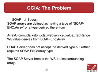 CCIA: The Problem

  SOAP 1.1 Specs:
SOAP arrays are deﬁned as having a type of "SOAP-
ENC:Array" or a type derived there from

ArrayOfcom_clarkston_cts_webservice_value_TagRange
WSValue derives from SOAP-Enc:Array

SOAP Server does not accept the derived type but rather
requires SOAP-ENC:Array type

The SOAP Server breaks the WS-I rules surrounding
arrays

                         23
 