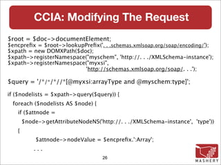 CCIA: Modifying The Request
$root = $doc->documentElement;
$encpreﬁx = $root->lookupPreﬁx('. . .schemas.xmlsoap.org/soap/encoding/');
$xpath = new DOMXPath($doc);
$xpath->registerNamespace("myschem", 'http://. . ./XMLSchema-instance');
$xpath->registerNamespace("myxsi",
                         'http://schemas.xmlsoap.org/soap/. . .');

$query = '/*/*/*//*[@myxsi:arrayType and @myschem:type]';

if ($nodelists = $xpath->query($query)) {
 foreach ($nodelists AS $node) {
   if ($attnode =
       $node->getAttributeNodeNS('http://. . ./XMLSchema-instance', 'type'))‫‏‬
   {
            $attnode->nodeValue = $encpreﬁx.':Array';
           ...
                                    26
 