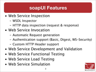 soapUI Features
• Web Service Inspection
    – WSDL Inspector
    – HTTP data inspection (request & response)‫‏‬
• Web Service Invocation
    – Automatic Request generation
    – Authentication support (Basic, Digest, WS-Security)‫‏‬
    – Custom HTTP Header support
•   Web   Service   Development and Validation
•   Web   Service   Functional Testing
•   Web   Service   Load Testing
•   Web   Service   Simulation
                           3
 