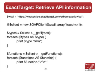 ExactTarget: Retrieve API information
$wsdl = 'https://webservice.exacttarget.com/etframework.wsdl';


@$client = new SOAPClient($wsdl, array('trace'=>1));
	
$types = $client->__getTypes();
foreach ($types AS $type) {
	     print $type."nn";
}

$functions = $client->__getFunctions();
foreach ($functions AS $function) {
	      print $function."nn";
}
                              31
 