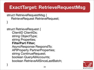 ExactTarget: RetrieveRequestMsg
struct RetrieveRequestMsg {
   RetrieveRequest RetrieveRequest;
}

struct RetrieveRequest {
    ClientID ClientIDs;
    string ObjectType;
    string Properties;
    FilterPart Filter;
    AsyncResponse RespondTo;
    APIProperty PartnerProperties;
    string ContinueRequest;
    boolean QueryAllAccounts;
    boolean RetrieveAllSinceLastBatch;
}
                         33
 