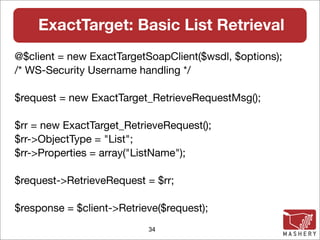 ExactTarget: Basic List Retrieval
@$client = new ExactTargetSoapClient($wsdl, $options);
/* WS-Security Username handling */

$request = new ExactTarget_RetrieveRequestMsg();

$rr = new ExactTarget_RetrieveRequest();
$rr->ObjectType = "List";
$rr->Properties = array("ListName");

$request->RetrieveRequest = $rr;

$response = $client->Retrieve($request);
                           34
 