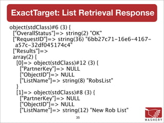 ExactTarget: List Retrieval Response
object(stdClass)#6 (3) {
 ["OverallStatus"]=> string(2) "OK"
 ["RequestID"]=> string(36) "6bb27c71-16e6-4167-
  a57c-32df045174c4"
 ["Results"]=>
 array(2) {
   [0]=> object(stdClass)#12 (3) {
     ["PartnerKey"]=> NULL
     ["ObjectID"]=> NULL
     ["ListName"]=> string(8) "RobsList"
   }
   [1]=> object(stdClass)#8 (3) {
     ["PartnerKey"]=> NULL
     ["ObjectID"]=> NULL
     ["ListName"]=> string(12) "New Rob List"
                      35
 