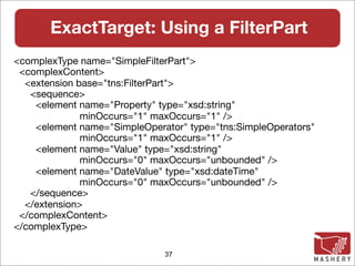 ExactTarget: Using a FilterPart
<complexType name="SimpleFilterPart">
 <complexContent>
  <extension base="tns:FilterPart">
   <sequence>
    <element name="Property" type="xsd:string"
              minOccurs="1" maxOccurs="1" />
    <element name="SimpleOperator" type="tns:SimpleOperators"
              minOccurs="1" maxOccurs="1" />
    <element name="Value" type="xsd:string"
              minOccurs="0" maxOccurs="unbounded" />
    <element name="DateValue" type="xsd:dateTime"
              minOccurs="0" maxOccurs="unbounded" />
   </sequence>
  </extension>
 </complexContent>
</complexType>

                              37
 