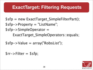 ExactTarget: Filtering Requests

$sfp = new ExactTarget_SimpleFilterPart();
$sfp->Property = "ListName";
$sfp->SimpleOperator =
    ExactTarget_SimpleOperators::equals;

$sfp->Value = array("RobsList");

$rr->Filter = $sfp;


                      38
 