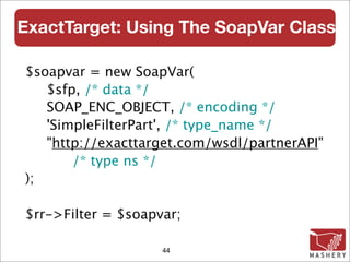 ExactTarget: Using The SoapVar Class

$soapvar = new SoapVar(
   $sfp, /* data */
   SOAP_ENC_OBJECT, /* encoding */
   'SimpleFilterPart', /* type_name */
   "http://exacttarget.com/wsdl/partnerAPI"
       /* type ns */
);

$rr->Filter = $soapvar;

                    44
 