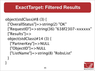 ExactTarget: Filtered Results

object(stdClass)#8 (3) {
  ["OverallStatus"]=>string(2) "OK"
  ["RequestID"]=>string(36) "638f2307-xxxxxx"
  ["Results"]=>
  object(stdClass)#14 (3) {
    ["PartnerKey"]=>NULL
    ["ObjectID"]=>NULL
    ["ListName"]=>string(8) "RobsList"
  }
}
                    45
 